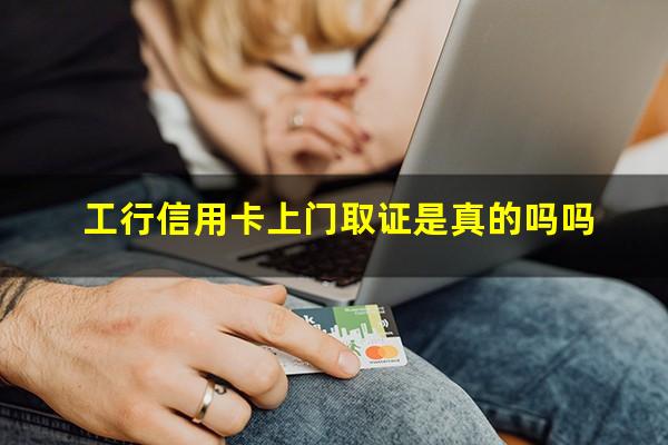 工商银行办信用卡打回访电话吗?工行信用卡上门取证是真的吗吗?