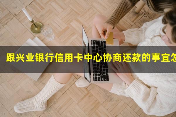 ?跟兴业银行信用卡中心协商还款的事宜怎么协商?
